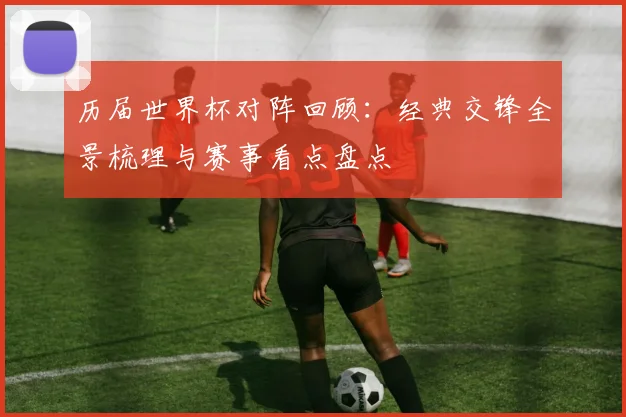 历届世界杯对阵回顾：经典交锋全景梳理与赛事看点盘点